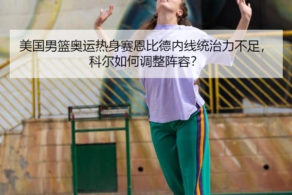 美国男篮奥运热身赛恩比德内线统治力不足，科尔如何调整阵容？