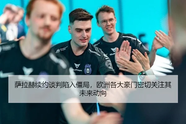 萨拉赫续约谈判陷入僵局，欧洲各大豪门密切关注其未来动向