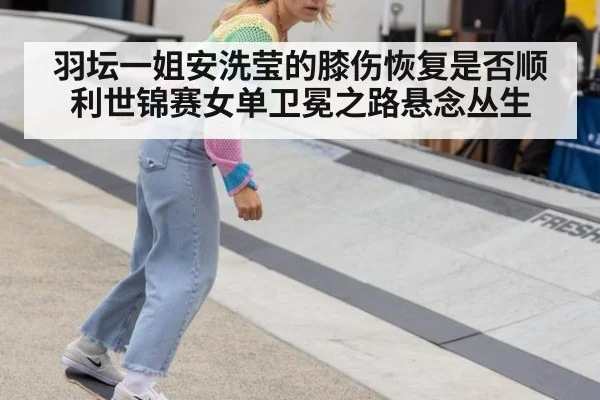 羽坛一姐安洗莹的膝伤恢复是否顺利世锦赛女单卫冕之路悬念丛生
