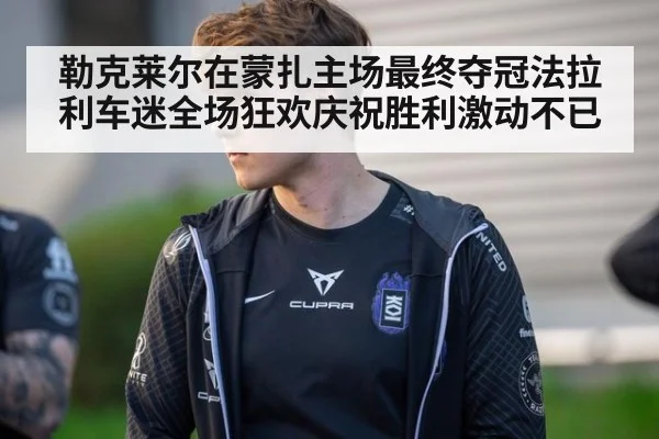 勒克莱尔在蒙扎主场最终夺冠法拉利车迷全场狂欢庆祝胜利激动不已
