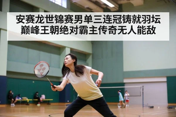 安赛龙世锦赛男单三连冠铸就羽坛巅峰王朝绝对霸主传奇无人能敌